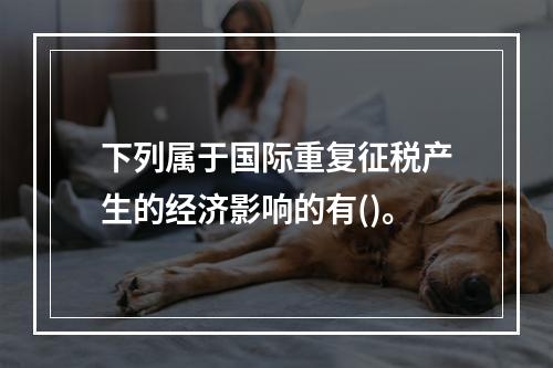 下列属于国际重复征税产生的经济影响的有()。