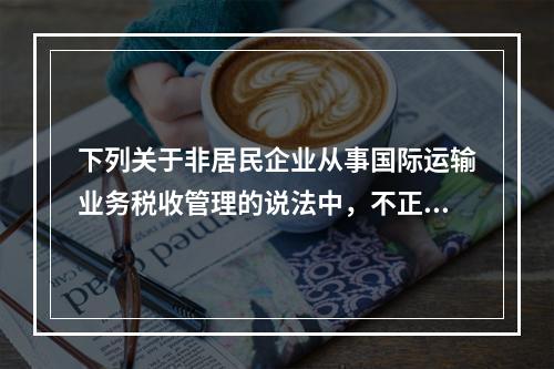 下列关于非居民企业从事国际运输业务税收管理的说法中，不正确的