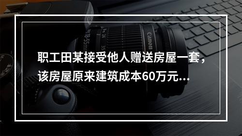 职工田某接受他人赠送房屋一套，该房屋原来建筑成本60万元，目