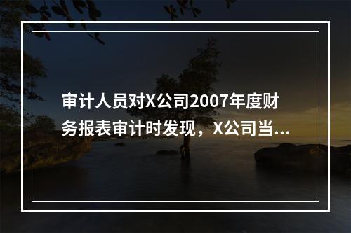 审计人员对X公司2007年度财务报表审计时发现，X公司当年发