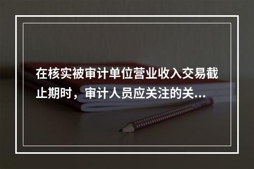 在核实被审计单位营业收入交易截止期时，审计人员应关注的关键日