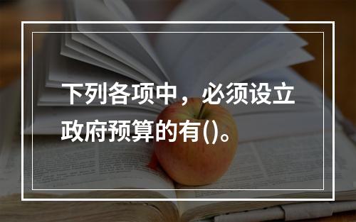 下列各项中，必须设立政府预算的有()。