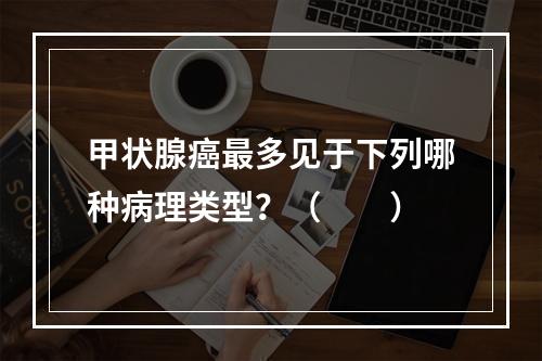 甲状腺癌最多见于下列哪种病理类型？（　　）