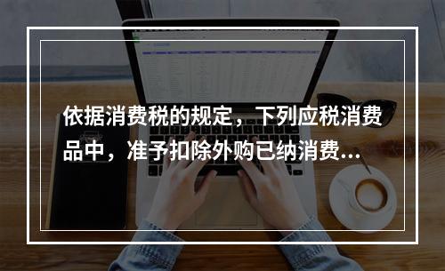 依据消费税的规定，下列应税消费品中，准予扣除外购已纳消费税的