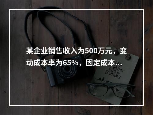 某企业销售收入为500万元，变动成本率为65%，固定成本为8