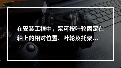 在安装工程中，泵可按叶轮固定在轴上的相对位置、叶轮及托架的支