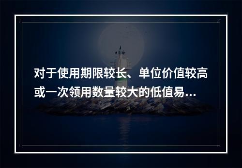 对于使用期限较长、单位价值较高或一次领用数量较大的低值易耗品