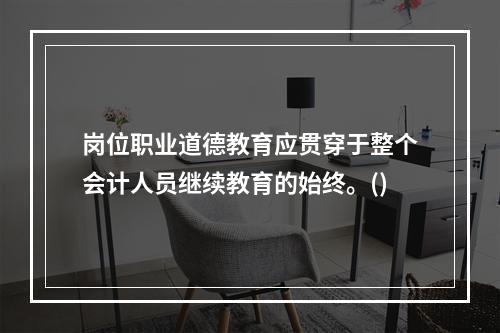 岗位职业道德教育应贯穿于整个会计人员继续教育的始终。()