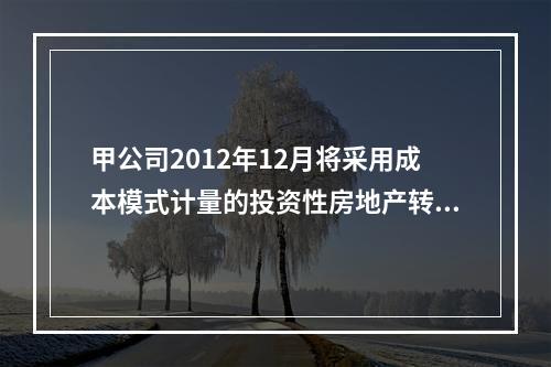 甲公司2012年12月将采用成本模式计量的投资性房地产转为自