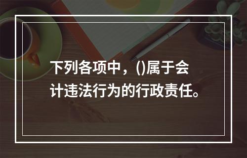 下列各项中，()属于会计违法行为的行政责任。