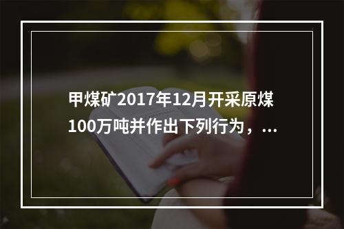 甲煤矿2017年12月开采原煤100万吨并作出下列行为，其中