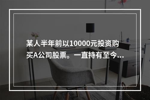 某人半年前以10000元投资购买A公司股票。一直持有至今未卖