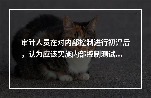 审计人员在对内部控制进行初评后，认为应该实施内部控制测试的情