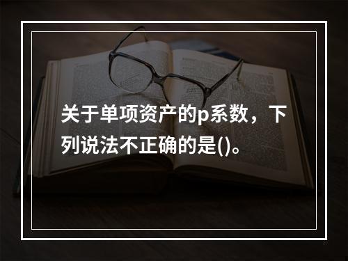 关于单项资产的p系数，下列说法不正确的是()。