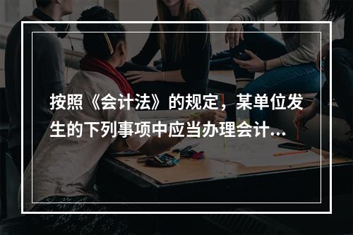 按照《会计法》的规定，某单位发生的下列事项中应当办理会计手续