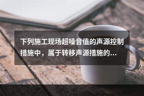 下列施工现场超噪音值的声源控制措施中，属于转移声源措施的是（