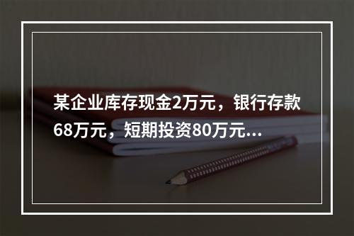 某企业库存现金2万元，银行存款68万元，短期投资80万元，预