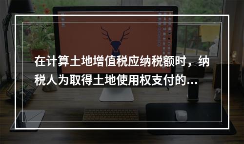 在计算土地增值税应纳税额时，纳税人为取得土地使用权支付的地价