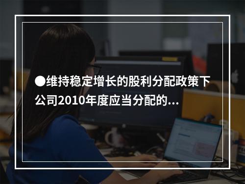 ●维持稳定增长的股利分配政策下公司2010年度应当分配的现金