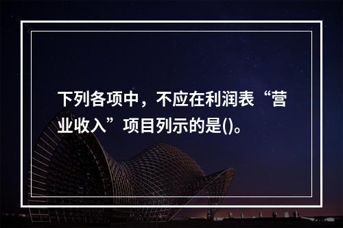 下列各项中，不应在利润表“营业收入”项目列示的是()。