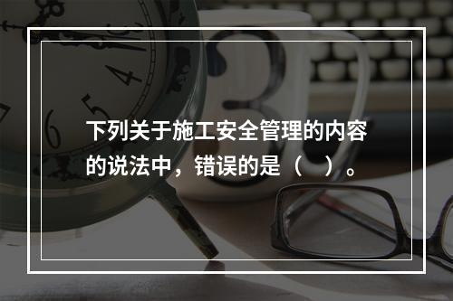 下列关于施工安全管理的内容的说法中，错误的是（　）。