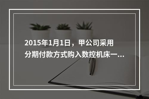 2015年1月1日，甲公司采用分期付款方式购入数控机床一台，