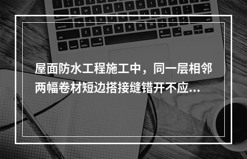 屋面防水工程施工中，同一层相邻两幅卷材短边搭接缝错开不应小于