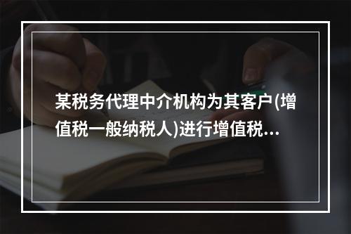 某税务代理中介机构为其客户(增值税一般纳税人)进行增值税的代