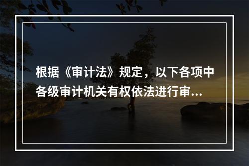 根据《审计法》规定，以下各项中各级审计机关有权依法进行审计监