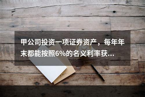 甲公司投资一项证券资产，每年年末都能按照6%的名义利率获取相