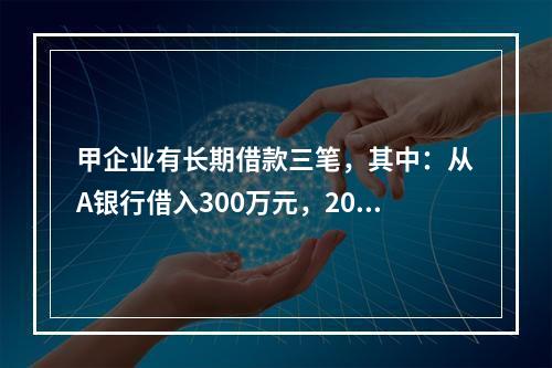 甲企业有长期借款三笔，其中：从A银行借入300万元，2018