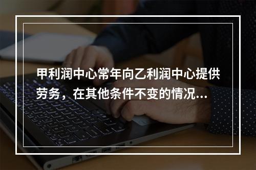 甲利润中心常年向乙利润中心提供劳务，在其他条件不变的情况下，