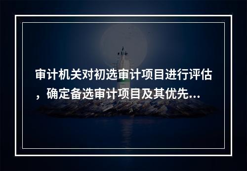 审计机关对初选审计项目进行评估，确定备选审计项目及其优先顺序