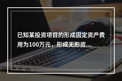 已知某投资项目的形成固定资产费用为100万元，形成无形资产费