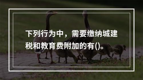 下列行为中，需要缴纳城建税和教育费附加的有()。