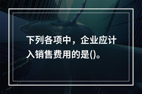 下列各项中，企业应计入销售费用的是()。