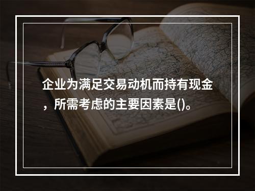 企业为满足交易动机而持有现金，所需考虑的主要因素是()。