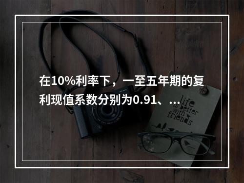 在10%利率下，一至五年期的复利现值系数分别为0.91、0.