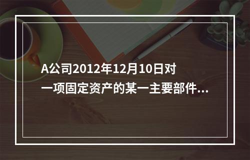 A公司2012年12月10日对一项固定资产的某一主要部件进行