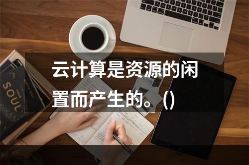 云计算是资源的闲置而产生的。()