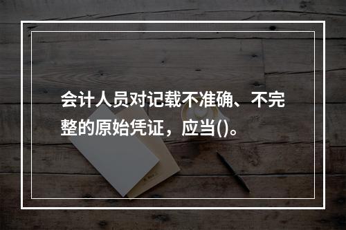 会计人员对记载不准确、不完整的原始凭证，应当()。