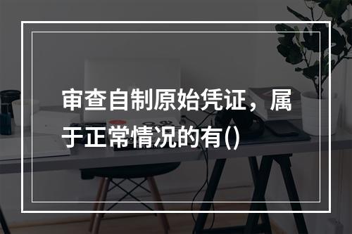 审查自制原始凭证，属于正常情况的有()