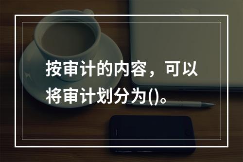 按审计的内容，可以将审计划分为()。