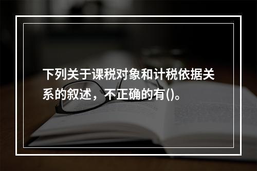 下列关于课税对象和计税依据关系的叙述，不正确的有()。