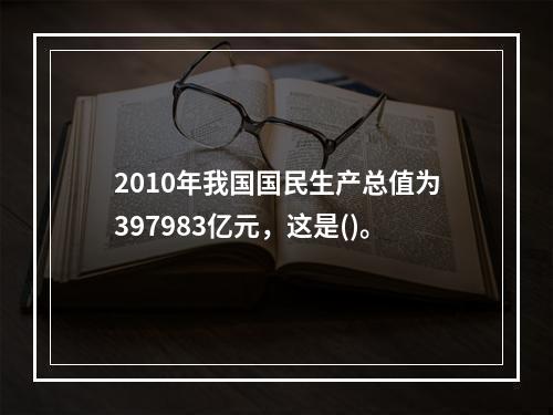 2010年我国国民生产总值为397983亿元，这是()。