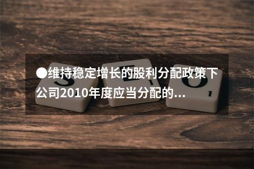 ●维持稳定增长的股利分配政策下公司2010年度应当分配的现金