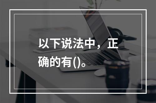 以下说法中，正确的有()。