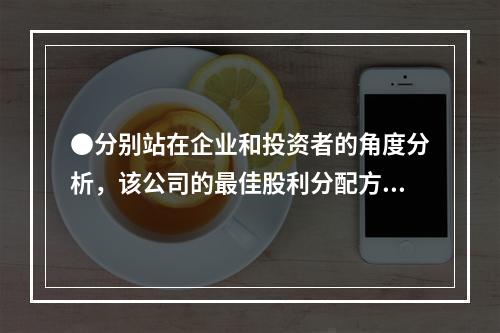 ●分别站在企业和投资者的角度分析，该公司的最佳股利分配方案为