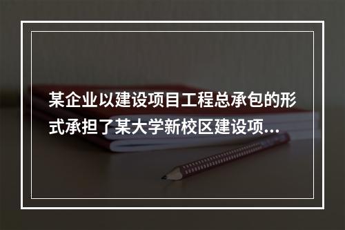 某企业以建设项目工程总承包的形式承担了某大学新校区建设项目，