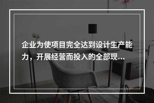 企业为使项目完全达到设计生产能力，开展经营而投入的全部现实资